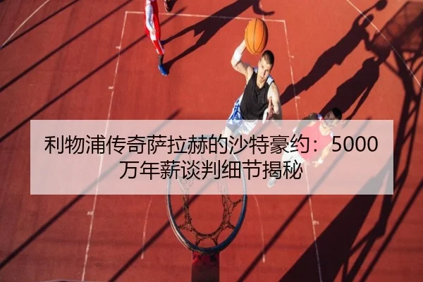 利物浦传奇萨拉赫的沙特豪约：5000万年薪谈判细节揭秘